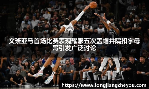 文班亚马首场比赛表现耀眼五次盖帽并隔扣字母哥引发广泛讨论